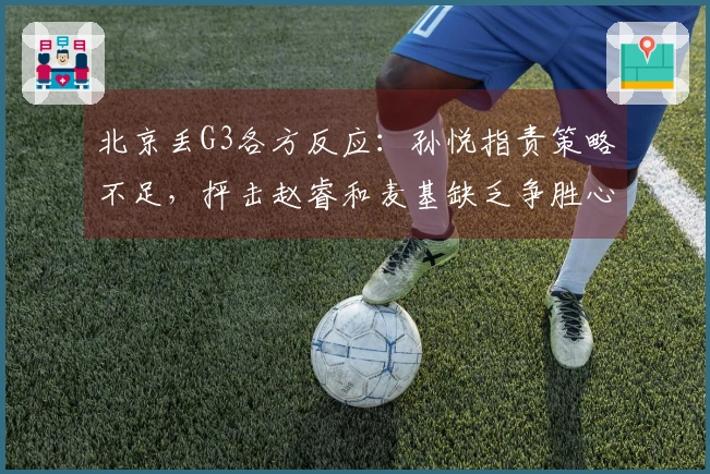 北京丢G3各方反应:孙悦指责策略不足,抨击赵睿和麦基缺乏争胜心!