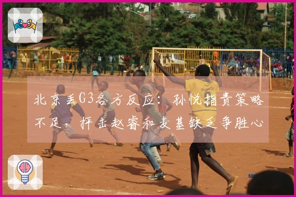 北京丢G3各方反应：孙悦指责策略不足，抨击赵睿和麦基缺乏争胜心！