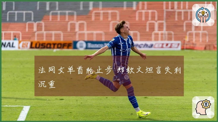 法网女单首轮止步 郑钦文坦言失利沉重